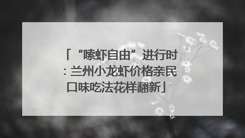 “嗦虾自由”进行时：兰州小龙虾价格亲民口味吃法花样翻新