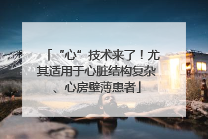 “心”技术来了！尤其适用于心脏结构复杂、心房壁薄患者
