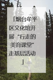 烟台牟平区文化馆开展“行走的美育课堂”走基层活动