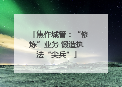 焦作城管：“修炼”业务 锻造执法“尖兵”