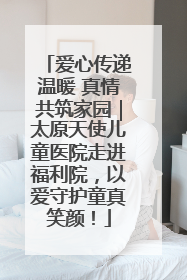 爱心传递温暖 真情共筑家园｜太原天使儿童医院走进福利院，以爱守护童真笑颜！