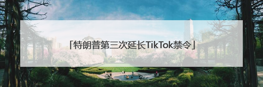 特朗普第三次延长TikTok禁令