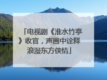 电视剧《淮水竹亭》收官，声画中诠释浪漫东方侠情
