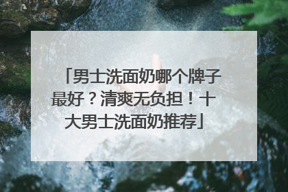 男士洗面奶哪个牌子最好？清爽无负担！十大男士洗面奶推荐