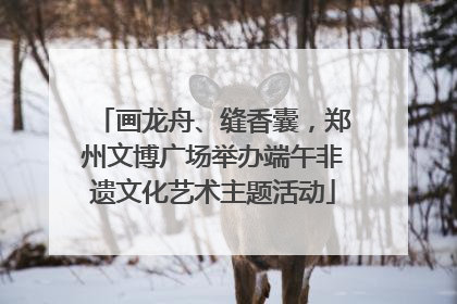 画龙舟、缝香囊，郑州文博广场举办端午非遗文化艺术主题活动