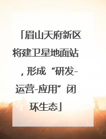 眉山天府新区将建卫星地面站，形成“研发-运营-应用”闭环生态