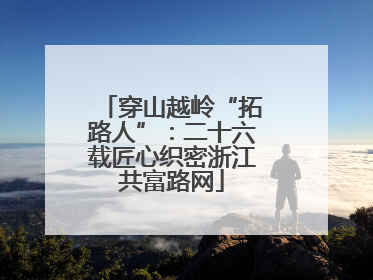 穿山越岭“拓路人”：二十六载匠心织密浙江共富路网