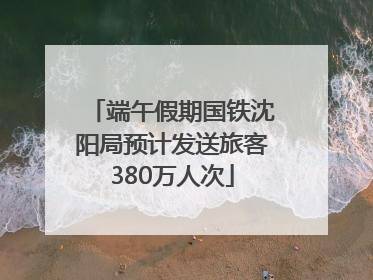 端午假期国铁沈阳局预计发送旅客380万人次