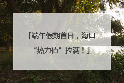 端午假期首日，海口“热力值”拉满！