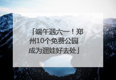 端午遇六一！郑州10个免费公园成为遛娃好去处