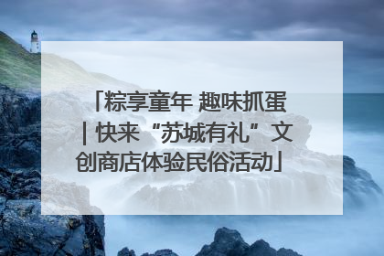 粽享童年 趣味抓蛋｜快来“苏城有礼”文创商店体验民俗活动