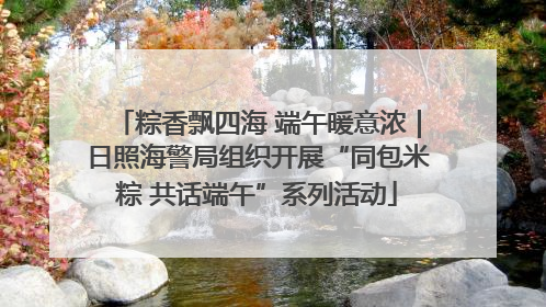 粽香飘四海 端午暖意浓｜日照海警局组织开展“同包米粽 共话端午”系列活动