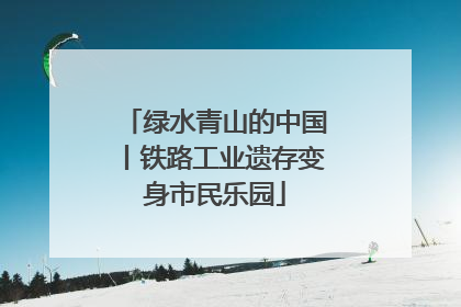 绿水青山的中国丨铁路工业遗存变身市民乐园