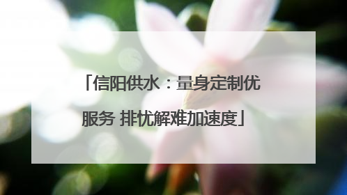 信阳供水：量身定制优服务 排忧解难加速度