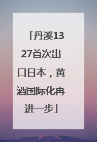丹溪1327首次出口日本，黄酒国际化再进一步