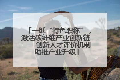 一纸“特色职称”，激活碳纤维产业创新链——创新人才评价机制 助推产业升级