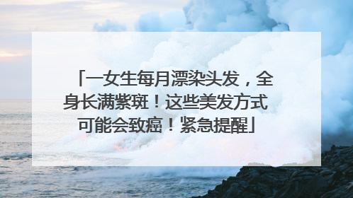 一女生每月漂染头发，全身长满紫斑！这些美发方式可能会致癌！紧急提醒