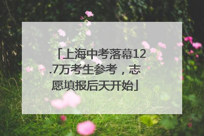 上海中考落幕12.7万考生参考，志愿填报后天开始
