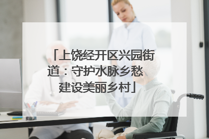 上饶经开区兴园街道：守护水脉乡愁 建设美丽乡村