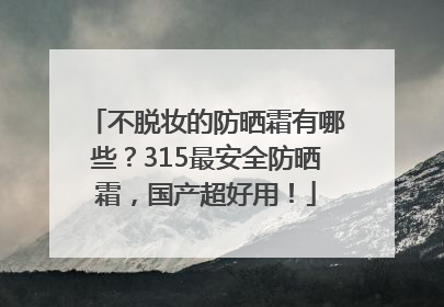 不脱妆的防晒霜有哪些？315最安全防晒霜，国产超好用！