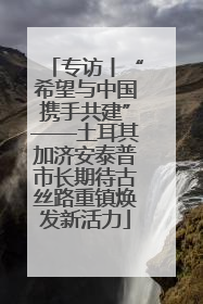 专访丨“希望与中国携手共建”——土耳其加济安泰普市长期待古丝路重镇焕发新活力