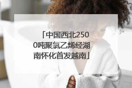 中国西北2500吨聚氯乙烯经湖南怀化首发越南