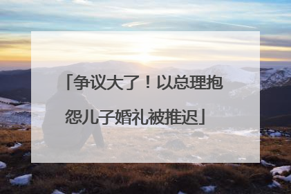 争议大了！以总理抱怨儿子婚礼被推迟