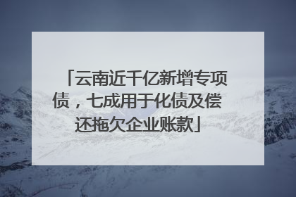 云南近千亿新增专项债，七成用于化债及偿还拖欠企业账款