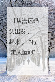 从漕运码头出发，一起来，“行走大运河”