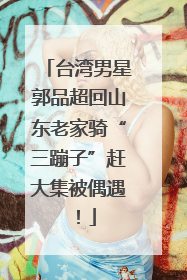台湾男星郭品超回山东老家骑“三蹦子”赶大集被偶遇！