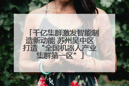 千亿集群激发智能制造新动能 苏州吴中区打造“全国机器人产业集群第一区”