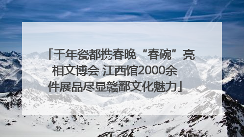千年瓷都携春晚“春碗”亮相文博会 江西馆2000余件展品尽显赣鄱文化魅力