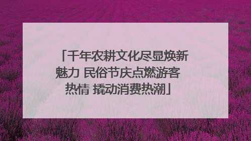 千年农耕文化尽显焕新魅力 民俗节庆点燃游客热情 撬动消费热潮