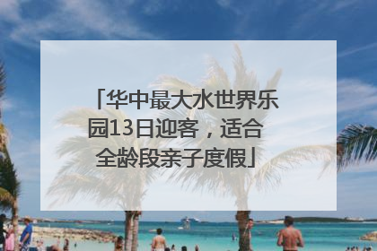 华中最大水世界乐园13日迎客，适合全龄段亲子度假