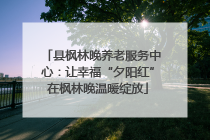 县枫林晚养老服务中心：让幸福“夕阳红”在枫林晚温暖绽放