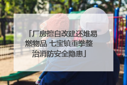 厂房擅自改建还堆易燃物品 七宝镇重拳整治消防安全隐患