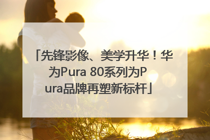 先锋影像、美学升华！华为Pura 80系列为Pura品牌再塑新标杆