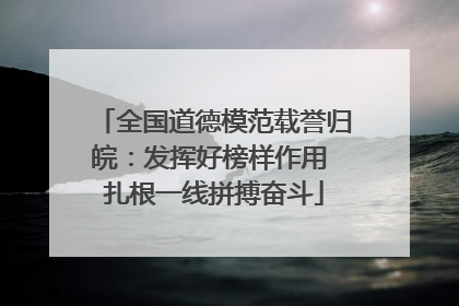 全国道德模范载誉归皖：发挥好榜样作用 扎根一线拼搏奋斗