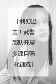 利刃出击！武警部队开展多课目强化训练