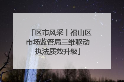 区市风采丨福山区市场监管局三维驱动执法质效升级