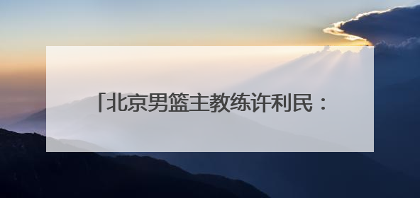 北京男篮主教练许利民：把全运会每场比赛打好