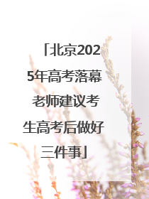 北京2025年高考落幕 老师建议考生高考后做好三件事