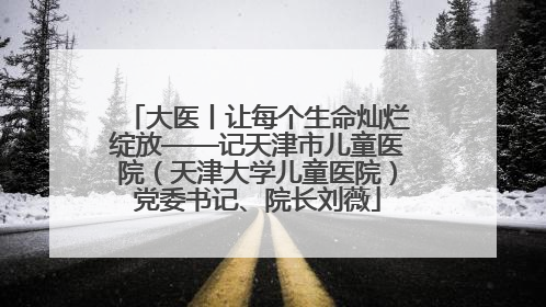 大医丨让每个生命灿烂绽放——记天津市儿童医院（天津大学儿童医院）党委书记、院长刘薇