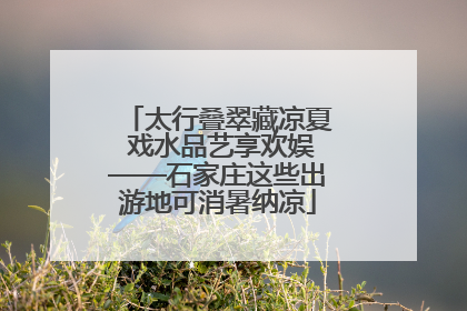 太行叠翠藏凉夏 戏水品艺享欢娱——石家庄这些出游地可消暑纳凉