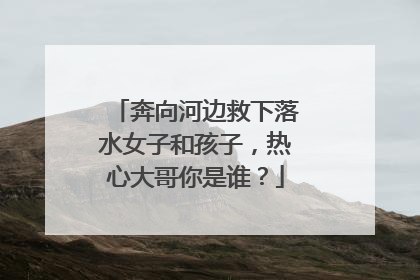 奔向河边救下落水女子和孩子，热心大哥你是谁？
