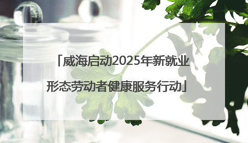 威海启动2025年新就业形态劳动者健康服务行动