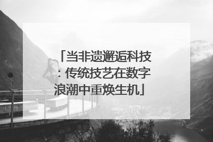 当非遗邂逅科技：传统技艺在数字浪潮中重焕生机