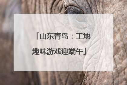 山东青岛：工地趣味游戏迎端午