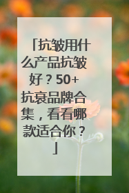 抗皱用什么产品抗皱好？50+抗衰品牌合集，看看哪款适合你？