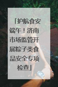 护航食安端午！济南市场监管开展粽子类食品安全专项检查